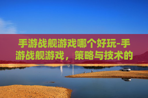 手游战舰游戏哪个好玩-手游战舰游戏，策略与技术的完美结合