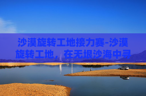 沙漠旋转工地接力赛-沙漠旋转工地,在无垠沙海中寻找建筑奇迹 沙漠旋转工地接力赛-沙漠旋转工地,在无垠沙海中寻找建筑奇迹