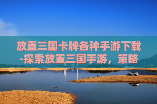 放置三国卡牌各种手游下载-探索放置三国手游,策略与乐趣的完美融合 放置三国卡牌各种手游下载-探索放置三国手游,策略与乐趣的完美融合