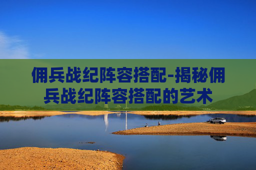 佣兵战纪阵容搭配-揭秘佣兵战纪阵容搭配的艺术