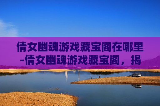 倩女幽魂游戏藏宝阁在哪里-倩女幽魂游戏藏宝阁，揭秘隐藏的宝藏与奇遇