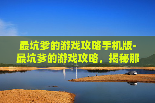 最坑爹的游戏攻略手机版-最坑爹的游戏攻略，揭秘那些让你掉入陷阱的秘籍