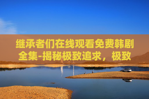 继承者们在线观看免费韩剧全集-揭秘极致追求，极致追求的哲学与实践