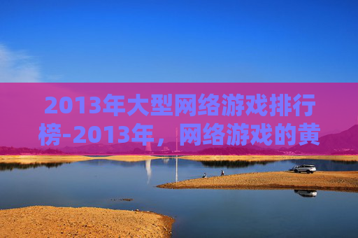 2013年大型网络游戏排行榜-2013年,网络游戏的黄金时代 2013年大型网络游戏排行榜-2013年,网络游戏的黄金时代