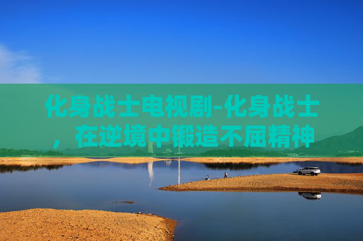 化身战士电视剧-化身战士，在逆境中锻造不屈精神