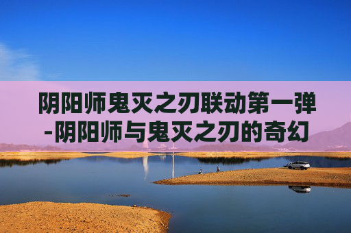 阴阳师鬼灭之刃联动第一弹-阴阳师与鬼灭之刃的奇幻联动,一场视觉与情感的盛宴 阴阳师鬼灭之刃联动第一弹-阴阳师与鬼灭之刃的奇幻联动,一场视觉与情感的盛宴