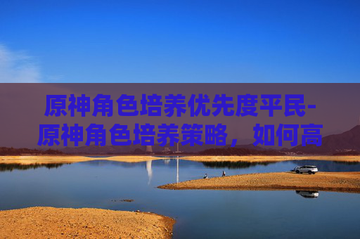 原神角色培养优先度平民-原神角色培养策略，如何高效提升你的角色实力？