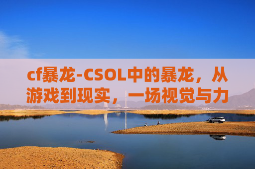 cf暴龙-CSOL中的暴龙，从游戏到现实，一场视觉与力量的盛宴