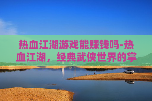 热血江湖游戏能赚钱吗-热血江湖,经典武侠世界的掌中重现 热血江湖游戏能赚钱吗-热血江湖,经典武侠世界的掌中重现