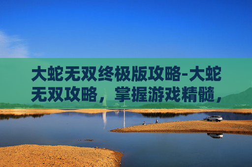 大蛇无双终极版攻略-大蛇无双攻略，掌握游戏精髓，成为无双之王！