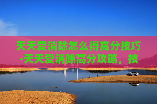 天天爱消除怎么得高分技巧-天天爱消除高分攻略，技巧与策略全解析