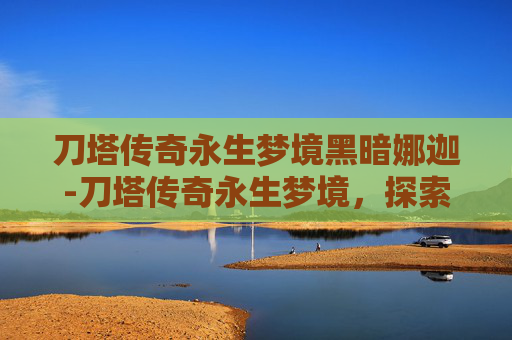 刀塔传奇永生梦境黑暗娜迦-刀塔传奇永生梦境，探索不朽传说的终极挑战