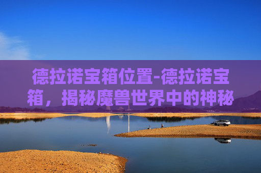 德拉诺宝箱位置-德拉诺宝箱，揭秘魔兽世界中的神秘宝藏