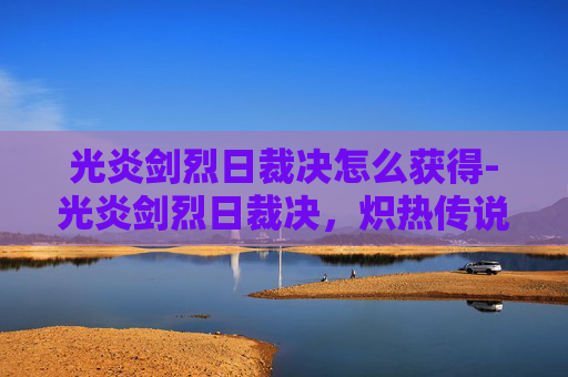 光炎剑烈日裁决怎么获得-光炎剑烈日裁决，炽热传说与不朽荣耀