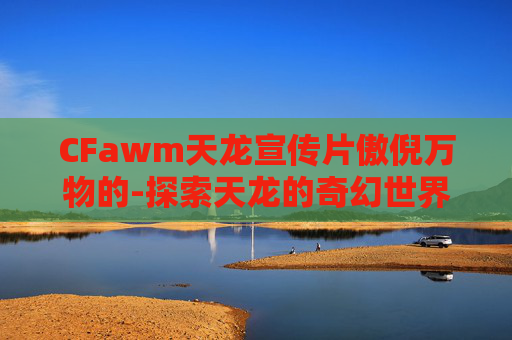 CFawm天龙宣传片傲倪万物的-探索天龙的奇幻世界，穿越时空的冒险之旅