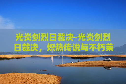 光炎剑烈日裁决-光炎剑烈日裁决，炽热传说与不朽荣耀