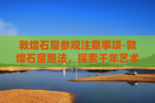 敦煌石窟参观注意事项-敦煌石窟跑法，探索千年艺术的现代演绎