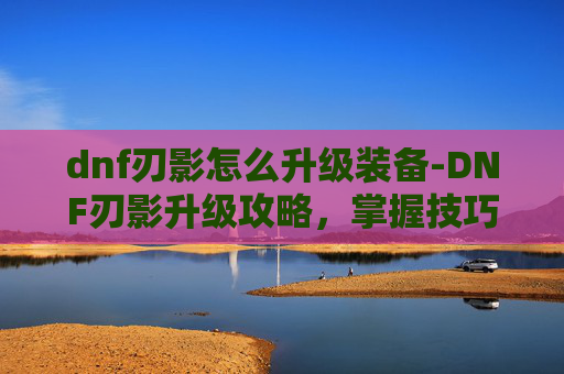 dnf刃影怎么升级装备-DNF刃影升级攻略，掌握技巧，提升战力