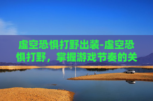 虚空恐惧打野出装-虚空恐惧打野，掌握游戏节奏的关键
