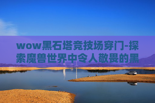 wow黑石塔竞技场穿门-探索魔兽世界中令人敬畏的黑石塔——一个充满挑战与奇迹的地下世界
