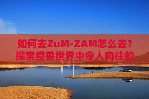 如何去ZuM-ZAM怎么去？探索魔兽世界中令人向往的ZAM副本之旅