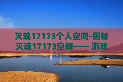灭魂17173个人空间-揭秘灭魂17173空间—— 游戏界的神秘力量