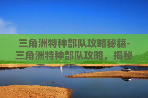 三角洲特种部队攻略秘籍-三角洲特种部队攻略，揭秘现代战争的隐形战士