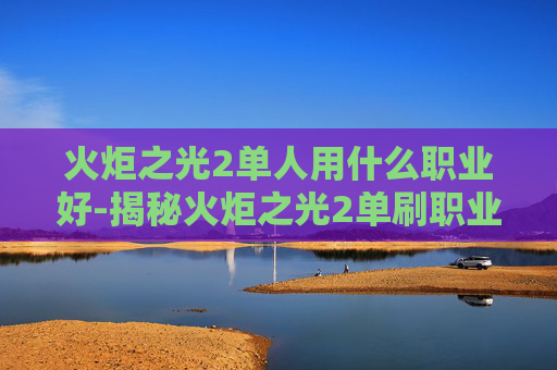 火炬之光2单人用什么职业好-揭秘火炬之光2单刷职业选择指南