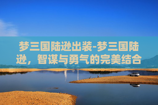 梦三国陆逊出装-梦三国陆逊，智谋与勇气的完美结合