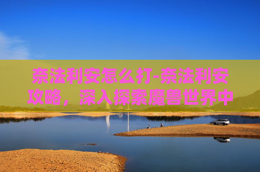 奈法利安怎么打-奈法利安攻略，深入探索魔兽世界中的终极战士