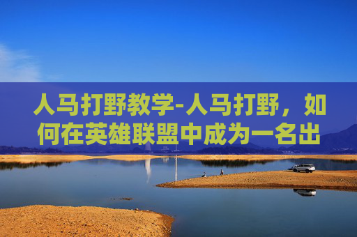 人马打野教学-人马打野，如何在英雄联盟中成为一名出色的打野选手