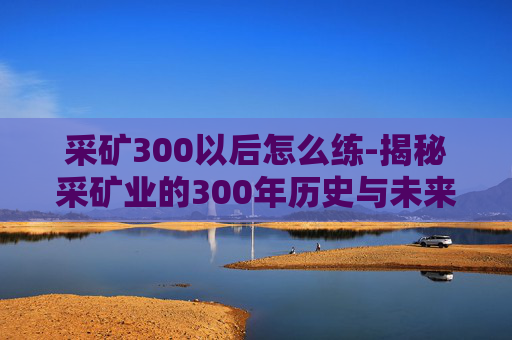 采矿300以后怎么练-揭秘采矿业的300年历史与未来展望