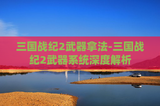 三国战纪2武器拿法-三国战纪2武器系统深度解析