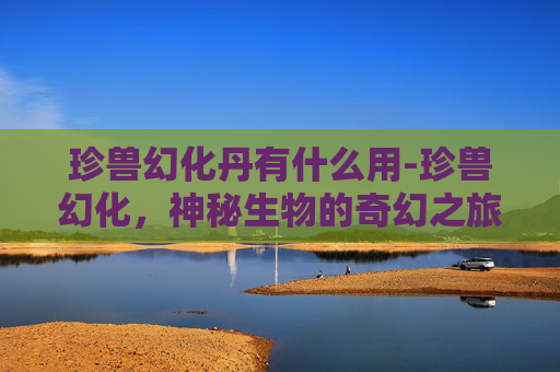 珍兽幻化丹有什么用-珍兽幻化，神秘生物的奇幻之旅