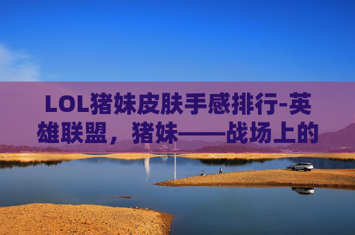 LOL猪妹皮肤手感排行-英雄联盟，猪妹——战场上的治愈者
