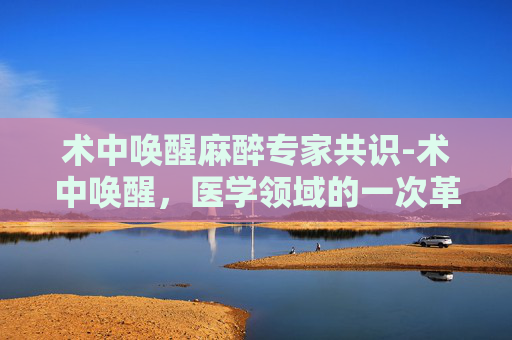 术中唤醒麻醉专家共识-术中唤醒，医学领域的一次革命性尝试