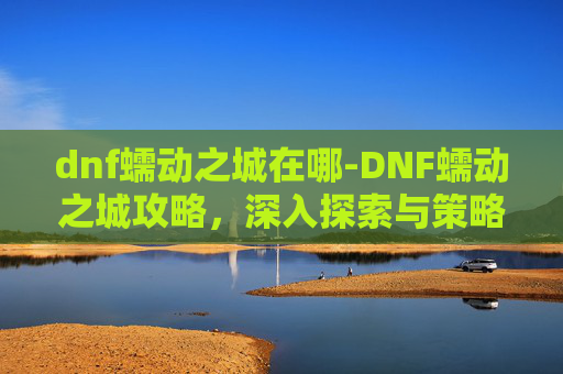 dnf蠕动之城在哪-DNF蠕动之城攻略，深入探索与策略指南