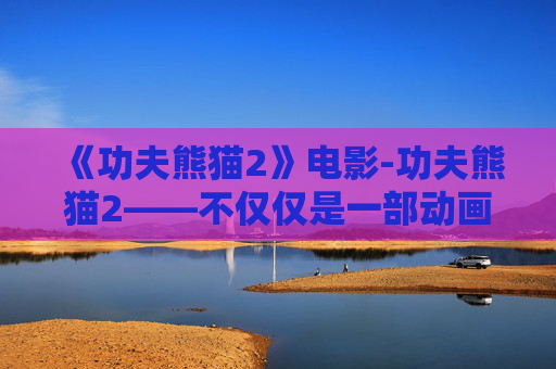《功夫熊猫2》电影-功夫熊猫2——不仅仅是一部动画电影，更是一次文化与艺术的融合之旅