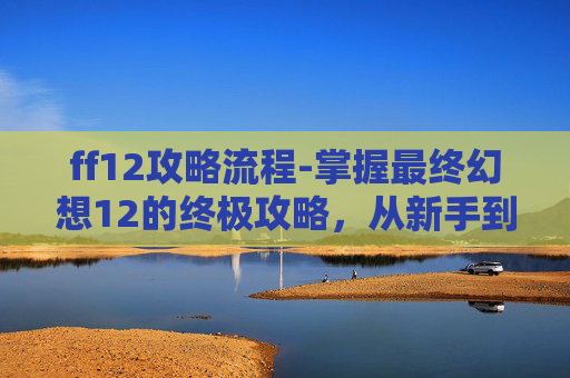 ff12攻略流程-掌握最终幻想12的终极攻略，从新手到高手的全方位指南