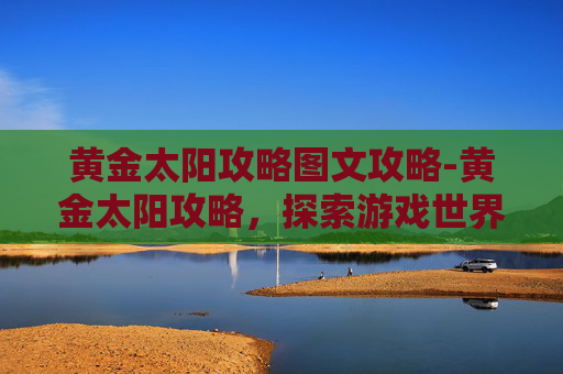 黄金太阳攻略图文攻略-黄金太阳攻略，探索游戏世界，解锁隐藏宝藏