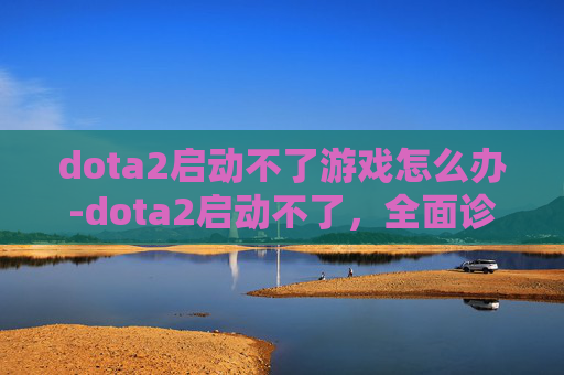 dota2启动不了游戏怎么办-dota2启动不了,全面诊断与解决策略 dota2启动不了游戏怎么办-dota2启动不了,全面诊断与解决策略