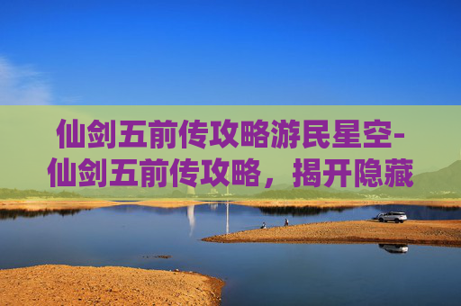 仙剑五前传攻略游民星空-仙剑五前传攻略，揭开隐藏的秘密，解锁游戏新境界