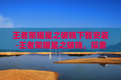 王者荣耀星之破晓下载安装-王者荣耀星之破晓，探索游戏新纪元