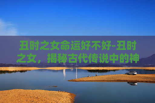 丑时之女命运好不好-丑时之女，揭秘古代传说中的神秘生物