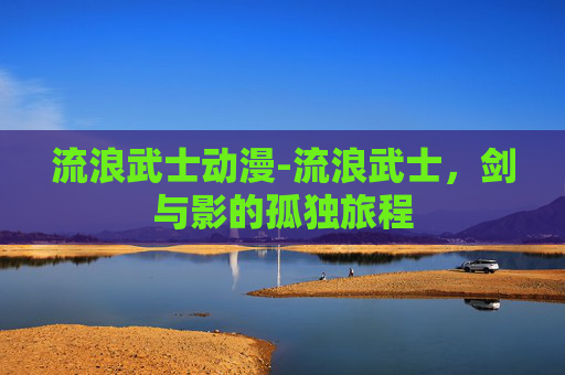 流浪武士动漫-流浪武士，剑与影的孤独旅程