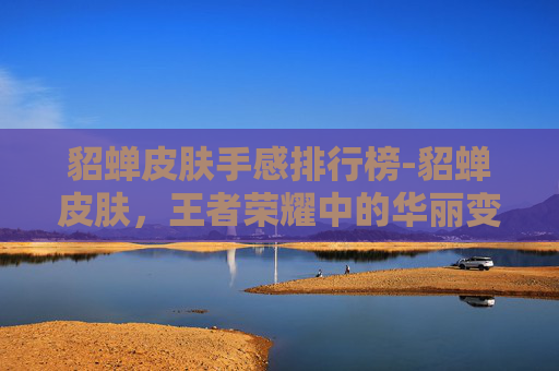 貂蝉皮肤手感排行榜-貂蝉皮肤，王者荣耀中的华丽变身
