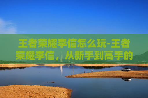 王者荣耀李信怎么玩-王者荣耀李信，从新手到高手的蜕变之路