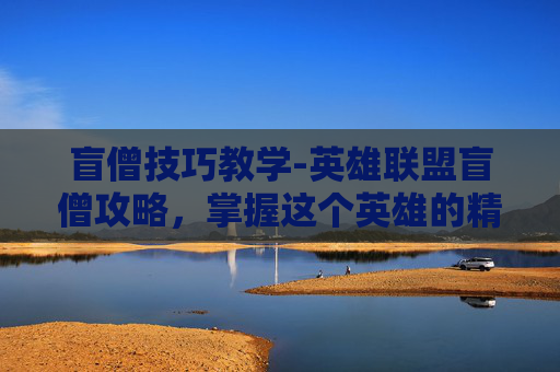 盲僧技巧教学-英雄联盟盲僧攻略，掌握这个英雄的精髓，成为场上的主宰者