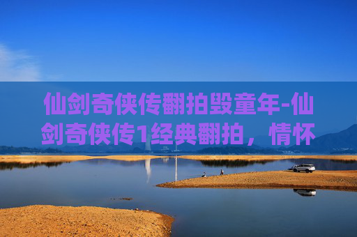 仙剑奇侠传翻拍毁童年-仙剑奇侠传1经典翻拍,情怀与创新的碰撞 仙剑奇侠传翻拍毁童年-仙剑奇侠传1经典翻拍,情怀与创新的碰撞