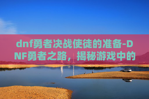 dnf勇者决战使徒的准备-DNF勇者之路，揭秘游戏中的冒险与挑战